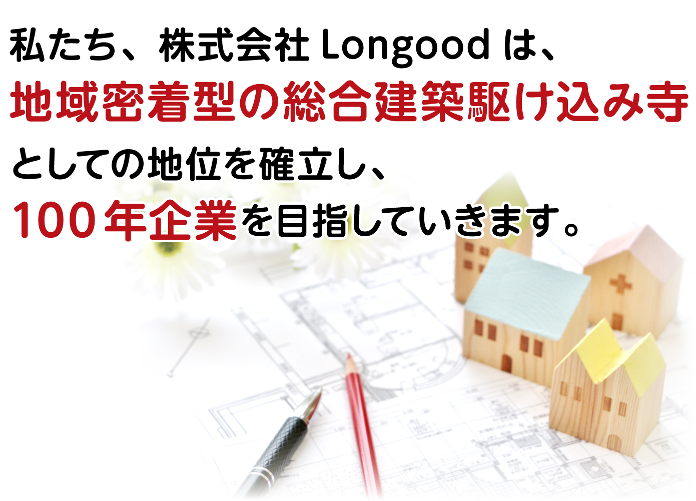 私たち、株式会社Longoodは、地域密着型の総合建築駆け込み寺としての地位を確立し、100年企業を目指していきます。